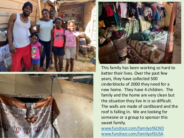 This family has been working so hard to
better their lives. Over the past few
years, they have collected 500
cinderblocks of 2000 they need for a
new home. They have 4 children. The
family and the home are very clean but
the situation they live in is so difficult.
The walls are made of cardboard and the
roof is falling in. We are looking for
someone or a group to sponsor this
sweet family.
www.fundrazr.com/familyof6CND
www.fundrazr.com/familyof6USA
 