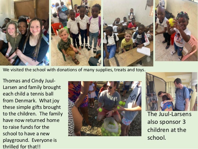 Thomas and Cindy Juul-
Larsen and family brought
each child a tennis ball
from Denmark. What joy
these simple gifts brought
to the children. The family
have now returned home
to raise funds for the
school to have a new
playground. Everyone is
thrilled for that!!
The Juul-Larsens
also sponsor 3
children at the
school.
We visited the school with donations of many supplies, treats and toys.
 