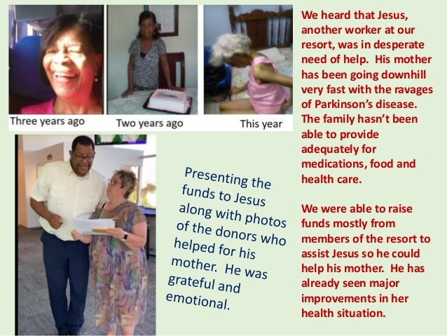 We heard that Jesus,
another worker at our
resort, was in desperate
need of help. His mother
has been going downhill
very fast with the ravages
of Parkinson’s disease.
The family hasn’t been
able to provide
adequately for
medications, food and
health care.
We were able to raise
funds mostly from
members of the resort to
assist Jesus so he could
help his mother. He has
already seen major
improvements in her
health situation.
 