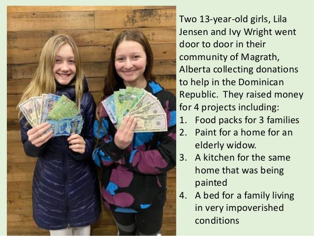 Two 13-year-old girls, Lila
Jensen and Ivy Wright went
door to door in their
community of Magrath,
Alberta collecting donations
to help in the Dominican
Republic. They raised money
for 4 projects including:
1. Food packs for 3 families
2. Paint for a home for an
elderly widow.
3. A kitchen for the same
home that was being
painted
4. A bed for a family living
in very impoverished
conditions
 