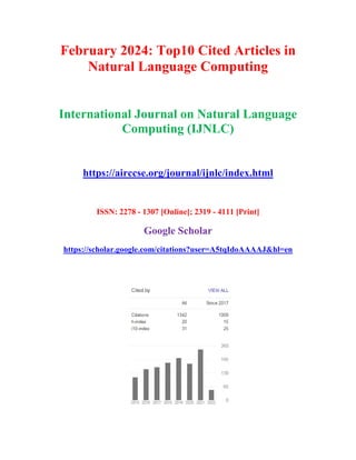 February 2024: Top10 Cited Articles in
Natural Language Computing
International Journal on Natural Language
Computing (IJNLC)
https://airccse.org/journal/ijnlc/index.html
ISSN: 2278 - 1307 [Online]; 2319 - 4111 [Print]
Google Scholar
https://scholar.google.com/citations?user=A5tqIdoAAAAJ&hl=en
 