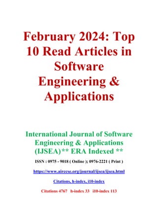 February 2024: Top
10 Read Articles in
Software
Engineering &
Applications
International Journal of Software
Engineering & Applications
(IJSEA)** ERA Indexed **
ISSN : 0975 - 9018 ( Online ); 0976-2221 ( Print )
https://www.airccse.org/journal/ijsea/ijsea.html
Citations, h-index, i10-index
Citations 4767 h-index 33 i10-index 113
 