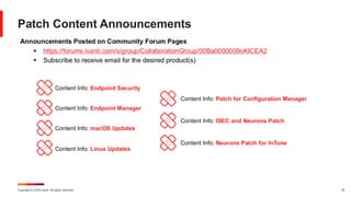 Copyright © 2025 Ivanti. All rights reserved. 18
Patch Content Announcements
Announcements Posted on Community Forum Pages
▪ https://forums.ivanti.com/s/group/CollaborationGroup/00Ba0000009oKICEA2
▪ Subscribe to receive email for the desired product(s)
Content Info: Endpoint Security
Content Info: Endpoint Manager
Content Info: macOS Updates
Content Info: Linux Updates
Content Info: Patch for Configuration Manager
Content Info: ISEC and Neurons Patch
Content Info: Neurons Patch for InTune
 