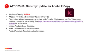 Copyright © 2025 Ivanti. All rights reserved.
APSB25-10: Security Update for Adobe InCopy
▪ Maximum Severity: Critical
▪ Affected Products: Adobe InCopy 19 and InCopy 20
▪ Description: Adobe has released an update for InCopy for Windows and macOS. This update
resolves one critical vulnerability. See https://helpx.adobe.com/security/products/incopy/apsb25-
10.html for more details.
▪ Impact: Arbitrary Code Execution
▪ Fixes 1 Vulnerability: CVE-2025-21156
▪ Restart Required: Requires application restart
1
 