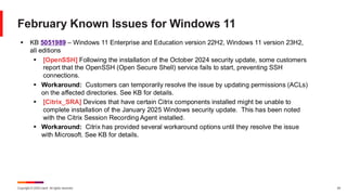 Copyright © 2025 Ivanti. All rights reserved. 24
February Known Issues for Windows 11
▪ KB 5051989 – Windows 11 Enterprise and Education version 22H2, Windows 11 version 23H2,
all editions
▪ [OpenSSH] Following the installation of the October 2024 security update, some customers
report that the OpenSSH (Open Secure Shell) service fails to start, preventing SSH
connections.
▪ Workaround: Customers can temporarily resolve the issue by updating permissions (ACLs)
on the affected directories. See KB for details.
▪ [Citrix_SRA] Devices that have certain Citrix components installed might be unable to
complete installation of the January 2025 Windows security update. This has been noted
with the Citrix Session Recording Agent installed.
▪ Workaround: Citrix has provided several workaround options until they resolve the issue
with Microsoft. See KB for details.
 