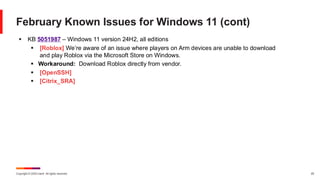 Copyright © 2025 Ivanti. All rights reserved. 25
February Known Issues for Windows 11 (cont)
▪ KB 5051987 – Windows 11 version 24H2, all editions
▪ [Roblox] We’re aware of an issue where players on Arm devices are unable to download
and play Roblox via the Microsoft Store on Windows.
▪ Workaround: Download Roblox directly from vendor.
▪ [OpenSSH]
▪ [Citrix_SRA]
 