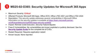 Copyright © 2025 Ivanti. All rights reserved. 30
▪ Maximum Severity: Critical
▪ Affected Products: Microsoft 365 Apps, Office 2019, Office LTSC 2021 and Office LTSC 2024
▪ Description: This security update addresses several vulnerabilities in Microsoft Office.
Information on the security updates is available at https://learn.microsoft.com/en-
us/officeupdates/microsoft365-apps-security-updates.
▪ Impact: Remote Code Execution, Security Feature Bypass
▪ Fixes 8 Vulnerabilities: No vulnerabilities are known exploited or publicly disclosed. See the
Security Update Guide for the complete list of CVEs.
▪ Restart Required: Requires application restart
▪ Known Issues: None reported
MS25-02-O365: Security Updates for Microsoft 365 Apps
1
 