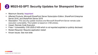 Copyright © 2025 Ivanti. All rights reserved. 31
▪ Maximum Severity: Important
▪ Affected Products: Microsoft SharePoint Server Subscription Edition, SharePoint Enterprise
Server 2016, and SharePoint Server 2019
▪ Description: This security update resolves one Microsoft SharePoint Server remote code
execution vulnerability. This bulletin is based on 3 KB articles.
▪ Impact: Remote Code Execution
▪ Fixes 1 Vulnerability: CVE-2025-21400 which is not reported exploited or publicly disclosed.
▪ Restart Required: Requires application restart
▪ Known Issues: See next slide
MS25-02-SPT: Security Updates for Sharepoint Server
1
2
 