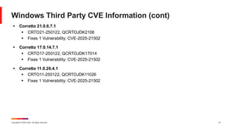 Copyright © 2025 Ivanti. All rights reserved. 41
Windows Third Party CVE Information (cont)
▪ Corretto 21.0.6.7.1
▪ CRTO21-250122, QCRTOJDK2106
▪ Fixes 1 Vulnerability: CVE-2025-21502
▪ Corretto 17.0.14.7.1
▪ CRTO17-250122, QCRTOJDK17014
▪ Fixes 1 Vulnerability: CVE-2025-21502
▪ Corretto 11.0.26.4.1
▪ CRTO11-250122, QCRTOJDK11026
▪ Fixes 1 Vulnerability: CVE-2025-21502
 