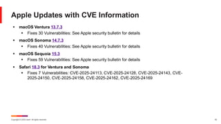 Copyright © 2025 Ivanti. All rights reserved. 43
Apple Updates with CVE Information
▪ macOS Ventura 13.7.3
▪ Fixes 30 Vulnerabilities: See Apple security bulletin for details
▪ macOS Sonoma 14.7.3
▪ Fixes 40 Vulnerabilities: See Apple security bulletin for details
▪ macOS Sequoia 15.3
▪ Fixes 59 Vulnerabilities: See Apple security bulletin for details
▪ Safari 18.3 for Ventura and Sonoma
▪ Fixes 7 Vulnerabilities: CVE-2025-24113, CVE-2025-24128, CVE-2025-24143, CVE-
2025-24150, CVE-2025-24158, CVE-2025-24162, CVE-2025-24169
 
