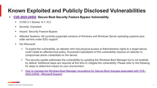 Copyright © 2025 Ivanti. All rights reserved. 7
▪ CVE-2023-24932 Secure Boot Security Feature Bypass Vulnerability
▪ CVSS 3.1 Scores: 6.7 / 6.2
▪ Severity: Important
▪ Impact: Security Feature Bypass
▪ Affected Systems: All currently supported versions of Windows and Windows Server operating systems plus
older servers under ESU support
▪ Per Microsoft:
✓ To exploit the vulnerability, an attacker who has physical access or Administrative rights to a target device
could install an affected boot policy. Successful exploitation of this vulnerability requires an attacker to
compromise admin credentials on the device.
✓ The security update addresses the vulnerability by updating the Windows Boot Manager but is not enabled
by default. Additional steps are required at this time to mitigate the vulnerability. Please refer to the following
for steps to determine impact on your environment:
✓ How to manage the Windows Boot Manager revocations for Secure Boot changes associated with CVE-
2023-24932 - Microsoft Support
Known Exploited and Publicly Disclosed Vulnerabilities
 