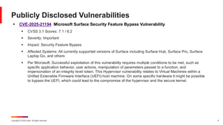 Copyright © 2025 Ivanti. All rights reserved. 8
▪ CVE-2025-21194 Microsoft Surface Security Feature Bypass Vulnerability
▪ CVSS 3.1 Scores: 7.1 / 6.2
▪ Severity: Important
▪ Impact: Security Feature Bypass
▪ Affected Systems: All currently supported versions of Surface including Surface Hub, Surface Pro, Surface
Laptop Go, and others
▪ Per Microsoft: Successful exploitation of this vulnerability requires multiple conditions to be met, such as
specific application behavior, user actions, manipulation of parameters passed to a function, and
impersonation of an integrity level token. This Hypervisor vulnerability relates to Virtual Machines within a
Unified Extensible Firmware Interface (UEFI) host machine. On some specific hardware it might be possible
to bypass the UEFI, which could lead to the compromise of the hypervisor and the secure kernel.
Publicly Disclosed Vulnerabilities
 