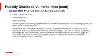 Copyright © 2025 Ivanti. All rights reserved. 9
▪ CVE-2025-21377 NTLM Hash Disclosure Spoofing Vulnerability
▪ CVSS 3.1 Scores: 6.5 / 6.0
▪ Severity: Important
▪ Impact: Spoofing
▪ Affected Systems: All currently supported versions of Windows and Windows Server operating systems plus
older servers under ESU support
▪ Per Microsoft: This vulnerability discloses a user's NTLMv2 hash to the attacker who could use this to
authenticate as the user. Minimal interaction with a malicious file by a user such as selecting (single-click),
inspecting (right-click), or performing an action other than opening or executing the file could trigger this
vulnerability. Customers who install Security Only updates on older servers must also install the IE
Cumulative updates for this vulnerability.
Publicly Disclosed Vulnerabilities (cont)
 