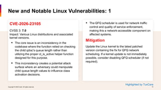 Copyright © 2026 Ivanti. All rights reserved. 13
Copyright © 2026 Ivanti. All rights reserved. 13
CVE-2026-23105
CVSS 3: 7.0
Impact: Various Linux distributions and associated
kernel versions.
▪ The core issue is an inconsistency in the
codebase where the function relied on checking
the child qdisc's queue length rather than
utilizing the proper cl_is_active helper function
designed for this purpose.
▪ This inconsistency creates a potential attack
surface where an adversary could manipulate
child queue length values to influence class
activation decisions.
New and Notable Linux Vulnerabilities: 1
▪ The QFQ scheduler is used for network traffic
control and quality of service enforcement,
making this a network-accessible component on
affected systems.
Mitigation
Update the Linux kernel to the latest patched
version containing the fix for QFQ network
scheduling. If a kernel update is not immediately
possible, consider disabling QFQ scheduler (if not
required).
Highlighted by TuxCare
 