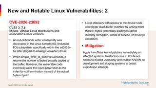 Copyright © 2026 Ivanti. All rights reserved. 14
Copyright © 2026 Ivanti. All rights reserved. 14
CVE-2026-23092
CVSS 3: 7.8
Impact: Various Linux distributions and
associated kernel versions.
▪ An out-of-bounds write vulnerability was
discovered in the Linux kernel's IIO (Industrial
I/O) subsystem, specifically within the ad3552r-
hs DAC (Digital-to-Analog Converter) driver.
▪ When simple_write_to_buffer() succeeds, it
returns the number of bytes actually copied to
the buffer. However, the vulnerable code
incorrectly uses the count parameter as the
index for null termination instead of the actual
bytes copied.
New and Notable Linux Vulnerabilities: 2
▪ Local attackers with access to the device node
can trigger stack buffer overflow by writing more
than 64 bytes, potentially leading to kernel
memory corruption, denial of service, or privilege
escalation.
▪ Mitigation
Apply the official kernel patches immediately on
affected systems. Restrict access to IIO device
nodes to trusted users only and enable KASAN on
development and staging systems to detect
exploitation attempts.
Highlighted by TuxCare
 