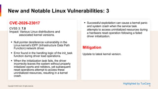 Copyright © 2026 Ivanti. All rights reserved. 15
Copyright © 2026 Ivanti. All rights reserved. 15
CVE-2026-23017
CVSS 3: 7.0
Impact: Various Linux distributions and
associated kernel versions.
▪ Null pointer dereference vulnerability in the
Linux kernel's IDPF (Infrastructure Data Path
Function) network driver.
▪ Error found in the handling logic of the init_task
function during driver load operations.
▪ When the initialization task fails, the driver
incorrectly leaves the system without properly
initialized vports and netdevs, yet subsequent
reset operations attempt to access these
uninitialized resources, resulting in a kernel
crash.
New and Notable Linux Vulnerabilities: 3
▪ Successful exploitation can cause a kernel panic
and system crash when the service task
attempts to access uninitialized resources during
a hardware reset operation following a failed
driver initialization.
Mitigation
Update to latest kernel version.
Highlighted by TuxCare
 