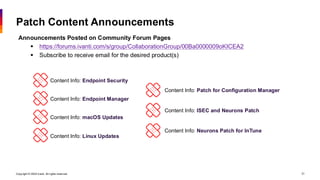 Copyright © 2026 Ivanti. All rights reserved. 21
Patch Content Announcements
Announcements Posted on Community Forum Pages
▪ https://forums.ivanti.com/s/group/CollaborationGroup/00Ba0000009oKICEA2
▪ Subscribe to receive email for the desired product(s)
Content Info: Endpoint Security
Content Info: Endpoint Manager
Content Info: macOS Updates
Content Info: Linux Updates
Content Info: Patch for Configuration Manager
Content Info: ISEC and Neurons Patch
Content Info: Neurons Patch for InTune
 