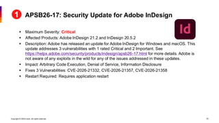 Copyright © 2026 Ivanti. All rights reserved. 25
▪ Maximum Severity: Critical
▪ Affected Products: Adobe InDesign 21.2 and InDesign 20.5.2
▪ Description: Adobe has released an update for Adobe InDesign for Windows and macOS. This
update addresses 3 vulnerabilities with 1 rated Critical and 2 Important. See
https://helpx.adobe.com/security/products/indesign/apsb26-17.html for more details. Adobe is
not aware of any exploits in the wild for any of the issues addressed in these updates.
▪ Impact: Arbitrary Code Execution, Denial of Service, Information Disclosure
▪ Fixes 3 Vulnerabilities: CVE-2026-21332, CVE-2026-21357, CVE-2026-21358
▪ Restart Required: Requires application restart
APSB26-17: Security Update for Adobe InDesign
 