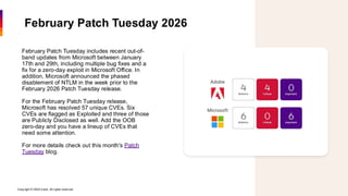 Copyright © 2026 Ivanti. All rights reserved. 3
February Patch Tuesday 2026
February Patch Tuesday includes recent out-of-
band updates from Microsoft between January
17th and 29th, including multiple bug fixes and a
fix for a zero-day exploit in Microsoft Office. In
addition, Microsoft announced the phased
disablement of NTLM in the week prior to the
February 2026 Patch Tuesday release.
For the February Patch Tuesday release,
Microsoft has resolved 57 unique CVEs. Six
CVEs are flagged as Exploited and three of those
are Publicly Disclosed as well. Add the OOB
zero-day and you have a lineup of CVEs that
need some attention.
For more details check out this month's Patch
Tuesday blog.
 
