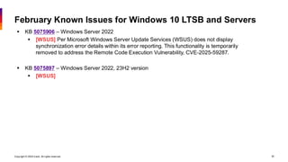 Copyright © 2026 Ivanti. All rights reserved. 30
February Known Issues for Windows 10 LTSB and Servers
▪ KB 5075906 – Windows Server 2022
▪ [WSUS] Per Microsoft Windows Server Update Services (WSUS) does not display
synchronization error details within its error reporting. This functionality is temporarily
removed to address the Remote Code Execution Vulnerability, CVE-2025-59287.
▪ KB 5075897 – Windows Server 2022, 23H2 version
▪ [WSUS]
 