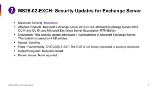 Copyright © 2026 Ivanti. All rights reserved. 31
▪ Maximum Severity: Important
▪ Affected Products: Microsoft Exchange Server 2016 CU23, Microsoft Exchange Server 2019
CU14 and CU15, and Microsoft Exchange Server Subscription RTM Edition
▪ Description: This security update addresses 1 vulnerabilities in Microsoft Exchange Server.
This bulletin is based on 4 KB articles.
▪ Impact: Spoofing
▪ Fixes 1 Vulnerability: CVE-2025-21527. The CVE is not known exploited or publicly disclosed.
▪ Restart Required: Requires restart
▪ Known Issues: None reported
MS26-02-EXCH: Security Updates for Exchange Server
 