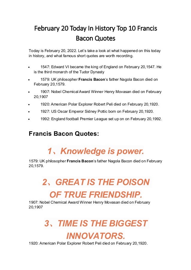 February 20 Today In History Top 10 Francis
Bacon Quotes
Today is February 20, 2022. Let’s take a look at what happened on this today
in history, and what famous short quotes are worth recording.
 1547: Edward VI became the king of England on February 20,1547. He
is the third monarch of the Tudor Dynasty
 1579: UK philosopher Francis Bacon‘s father Nagola Bacon died on
February 20,1579.
 1907: Nobel Chemical Award Winner Henry Movasan died on February
20,1907
 1920: American Polar Explorer Robert Peli died on February 20,1920.
 1927: US Oscar Emperor Sidney Pottic born on February 20,1920.
 1992: England football Premier League set up on on February 20,1992.
Francis Bacon Quotes:
1、Knowledge is power.
1579: UK philosopher Francis Bacon‘s father Nagola Bacon died on February
20,1579.
2、GREAT IS THE POISON
OF TRUE FRIENDSHIP.
1907: Nobel Chemical Award Winner Henry Movasan died on February
20,1907
3、TIME IS THE BIGGEST
INNOVATORS.
1920: American Polar Explorer Robert Peli died on February 20,1920.
 