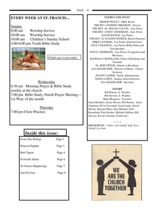 PAGE 10


EVERY WEEK AT ST. FRANCIS…                                                 CLERGY AND STAFF
                                                                        BISHOP FELIX C. ORJI, Rector
                                                                   THE REV. DAPHNE ORGERON, Deacon
Sunday                                                            THE REV. Dr. MYLES CALVIN, Asst. Priest
8:00 am     Worship Service                                       THE REV. CINDY ANDERSON, Asst. Priest
10:00 am Worship Service                                                 DAVID BASCH, Lay Pastor
10:00 am Children’s Sunday School                               THE REV. H. EUGENE MYRICK, Rector Emeritus
                                                                  MIKE LAVERDE, Lay Pastor (Pastoral Care)
4:00-6:00 pm Youth Bible Study                                   PAUL COLEMAN, Lay Pastor (Bible Study and
                                                                                Discipleship)
                                                                STEVE ANDERSON, Lay Pastor (Evangelism and
                                                                                 Missions)
                             Child care is provided             RANDALL CROSSLAND, Chair of Buildings and
                                                                                  Grounds
                                                                    Dr. BOB TIPTON, Scholar in Residence
                                                                 LEA MAGRUDER, Director of Music, Church
                                                                                 Secretary
                                                                    JOANN CASPER, Parish Administrator
                                                                    SONIA LOPEZ, Sunday School Director
                  Wednesday                                              LEA MAGRUDER, Secretary
6:30 am Morning Prayer & Bible Study
                                                                                   VESTRY
weekly at the church.                                                      Bill Burton, Sr. Warden
7:00 pm Bible Study; Parish Prayer Meeting—                                Bill Stevens, Jr. Warden
1st Wed. of the month                                                    Mark Musgrave, Treasurer
                                                            Justin Benedict, Sonny Brown, Bill Burton, Jason
                                                            Chapman, Elvia Crossland, Sonia Lopez, David
                  Thursday                                  Moody, Bernard Moye, Ron Munden, Kirk
7:00 pm Choir Practice                                      Rosenlund, Pam Slusher, Melinda Skillern, Bill
                                                            Stevens, Kevin Coleman (Youth rep.)

                                                                                  ****
                                                            FRANCISCAN : Editor; Jim Uphoff Staff; Neva
                                                            Uphoff, Loy Doty

        Inside this issue:
     From The Bishop              Page 1

     Deacon Daphne                 Page 3

     Bob Tipton                    Page 4

     From the Editor               Page 6

     St Francis Happenings         Page 7

     Just For Fun                  Page 9
 