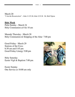 PAGE 2




March 20
“I Am the Resurrection” – John 11:25-26; John 12:9-26 Dr. Bob Tipton


Holy Week
Palm Sunday - March 24
Holy Communion at 8 & 10 am


Maundy Thursday - March 28
Holy Communion & Stripping of the Altar 7:00 pm


Good Friday - March 29
Stations of the Cross
6:30 am and 5:45 pm
Good Friday Liturgy 5:00 pm


Holy Saturday
Easter Vigil & Baptism 7:00 pm


Easter Sunday
One Service at 10:00 am only
 