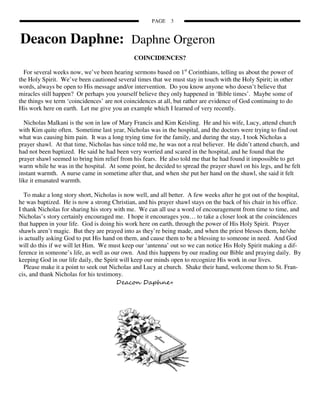 PAGE    3


Deacon Daphne: Daphne Orgeron
                                              COINCIDENCES?

  For several weeks now, we’ve been hearing sermons based on 1st Corinthians, telling us about the power of
the Holy Spirit. We’ve been cautioned several times that we must stay in touch with the Holy Spirit; in other
words, always be open to His message and/or intervention. Do you know anyone who doesn’t believe that
miracles still happen? Or perhaps you yourself believe they only happened in ‘Bible times’. Maybe some of
the things we term ‘coincidences’ are not coincidences at all, but rather are evidence of God continuing to do
His work here on earth. Let me give you an example which I learned of very recently.

  Nicholas Malkani is the son in law of Mary Francis and Kim Keisling. He and his wife, Lucy, attend church
with Kim quite often. Sometime last year, Nicholas was in the hospital, and the doctors were trying to find out
what was causing him pain. It was a long trying time for the family, and during the stay, I took Nicholas a
prayer shawl. At that time, Nicholas has since told me, he was not a real believer. He didn’t attend church, and
had not been baptized. He said he had been very worried and scared in the hospital, and he found that the
prayer shawl seemed to bring him relief from his fears. He also told me that he had found it impossible to get
warm while he was in the hospital. At some point, he decided to spread the prayer shawl on his legs, and he felt
instant warmth. A nurse came in sometime after that, and when she put her hand on the shawl, she said it felt
like it emanated warmth.

   To make a long story short, Nicholas is now well, and all better. A few weeks after he got out of the hospital,
he was baptized. He is now a strong Christian, and his prayer shawl stays on the back of his chair in his office.
I thank Nicholas for sharing his story with me. We can all use a word of encouragement from time to time, and
Nicholas’s story certainly encouraged me. I hope it encourages you… to take a closer look at the coincidences
that happen in your life. God is doing his work here on earth, through the power of His Holy Spirit. Prayer
shawls aren’t magic. But they are prayed into as they’re being made, and when the priest blesses them, he/she
is actually asking God to put His hand on them, and cause them to be a blessing to someone in need. And God
will do this if we will let Him. We must keep our ‘antenna’ out so we can notice His Holy Spirit making a dif-
ference in someone’s life, as well as our own. And this happens by our reading our Bible and praying daily. By
keeping God in our life daily, the Spirit will keep our minds open to recognize His work in our lives.
   Please make it a point to seek out Nicholas and Lucy at church. Shake their hand, welcome them to St. Fran-
cis, and thank Nicholas for his testimony.
                                        Deacon Daphne+
 