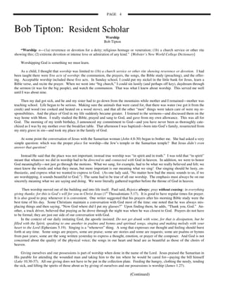 PAGE 4



Bob Tipton: Resident Scholar
                                                               Worship
                                                              Bob Tipton

    “Worship: n—(1a) reverence or devotion for a deity; religious homage or veneration; (1b) a church service or other rite
showing this; (2) extreme devotion or intense love or admiration of any kind.” [Webster’s New World College Dictionary]

    Worshipping God is something we must learn.

     As a child, I thought that worship was limited to (1b) a church service or other rite showing reverence or devotion. I had
been taught there were five acts of worship: the communion, the prayers, the songs, the Bible study (preaching), and the offer-
ing. Acceptable worship included these five acts. In Sunday school, I could put my nickel in the little bank for Jesus, learn a
Bible verse, and recite the prayer. When we went into “big church,” I could sin lustily (and perhaps off key), daydream through
the sermon (it was for the big people), and watch the communion. That was what I knew about worship. This served me well
until I was about nine.

    Then my dad got sick, and he and my sister had to go down from the mountains while mother and I remained—mother was
teaching school. Life began to be serious. Making sure the animals that were cared for, that there was water (we got it from the
creek) and wood (we cooked and heated on a wood stove), and that all the other “men” things were taken care of were my re-
sponsibilities. And the place of God in my life suddenly became greater. I listened to the sermons—and discussed them on the
way home with Mom. I really studied the Bible, prayed and sang to God, and gave from my own allowance. This was all for
God. The morning of my tenth birthday, I announced my commitment to God—and you have never been as thoroughly cate-
chized as I was by my mother over the breakfast table. That afternoon I was baptized—born into God’s family, resurrected from
my miry grave in sin—and took my place in the family of God.

    At some point the conversation of Jesus with the Samaritan woman (John 4.8-30) began to bother me. She had asked a very
simple question: which was the proper place for worship—the Jew’s temple or the Samaritan temple? But Jesus didn’t even
answer that question!

     Instead He said that the place was not important; instead true worship was “in spirit and in truth.” I was told that “in spirit”
meant that whatever we did in worship had to be directed to and connected with God in heaven. In addition, we were to honor
God meaningfully—not just go through the motions. What we sang, for example, had to be what we really believed and felt; we
must know the words and what they mean, but more important is our meaning what we sing! Our singing should be lusty, en-
thusiastic, and express what we wanted to express to God. (As one lady said, “No matter how bad the music sounds to us, if we
are worshipping, it sounds beautiful to God.”) The same had to be true of all our worship. The emphasis must always be on our
sincerely meaning what we are saying and doing. We were literally gathered together before the throne of God in heaven.

       Then worship moved out of the building and into life itself. Paul said, Rejoice always; pray without ceasing; in everything
giving thanks; for this is God’s will for you in Christ Jesus (1st Thessalonians 5.17). It is good to have regular times for prayer.
It is also good to pray whenever it is convenient. One writer suggested that his prayers after his morning Bible study were the
best time of his day. Some Christians maintain a conversation with God most of the time: one noted that he was always mis-
placing things and then saying, “Now God where did I put my glasses?” Upon finding them, he adds, “Thank you, God.” An-
other, a truck driver, believed that praying as he drove through the night was when he was closest to God. Prayers do not have
to be formal; they are just our side of our conversation with God.
      In the context of our daily imitating God, the apostle insisted: Do not get drunk with wine, for that is dissipation, but be
filled with the Spirit, speaking to one another in psalms and hymns and spiritual songs, singing and making melody with your
heart to the Lord (Ephesians 5.19). Singing is a “whenever” thing. A song that expresses our thought and feeling should burst
forth at any time. Some songs are prayers, some are praise; some are stories and some are requests; some are psalms or hymns
from past years; some are the song written yesterday to express a thought, emotion, or prayer of the composer. And God is not
concerned about the quality of the physical voice; the songs in our heart and head are as beautiful as those of the choirs of
heaven.

     Giving ourselves and our possessions is part of worship when done in the name of the Lord. Jesus praised the Samaritan in
His parable for attending the wounded man and taking him to the inn where he would be cared for—paying the bill himself
(Luke 10.30-37). All our giving does not have to be put in the collection plate. Feeding the hungry, clothing the needy, tending
the sick, and lifting the spirits of those about us by giving of ourselves and our possessions is worship (James 1.27).

                                                                                 (Continued)
 