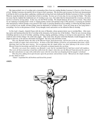 PAGE     5

      My impoverished view of worship took a tremendous blow from my reading Brother Lawrence’s Practice of the Presence
of God. Brother Lawrence devoted his life to living in God’s presence. His devotion and reverence for God were demonstrated
in all that he did in serving others: gathering, cooking and serving food were dedicated by Brother Lawrence to God as worship.
When he swept the kitchen, he devoted that to God as worship. In every act of every day, he was serving his Father. This does
not mean that he slighted the traditional acts of worship in any way—but rather that he demonstrated his reverence, devotion,
and love to God by serving others. In this way, his life WAS worship. We should dedicate all our actions to God. Thus when
we are studying or teaching God’s word, or singing psalms, hymns and spiritual songs in His presence, or praying for all those
who need prayers (which includes every person in the world, so praying should be never ending), or observing the Holy Eucha-
rist, or giving of our wealth, all these things must be dedicated as worship to God. From our rising up to our lying down—
everything—we live in the presence of God. Every thought, word, and action is to be offered to Him as worship.

     In Our Lady’s Juggler, Anatole France tells the story of Barnaby, whose greatest desire was to worship Mary. After meet-
ing a prior and learning about the life of worship in the monastery, he became one of the brothers. There he saw everyone doing
something special as an act of worship—painting, writing, singing, gardening, cooking, or serving in some special way. But he
could do none of these things—he could only juggle. After some time, the prior noted that Barnaby would disappear into the
chapel at intervals, so he and two old monks investigated. The story ends with these words:
          They saw Barnaby before the altar of the Blessed Virgin, head downwards, with his feet in the air, and he was jug-
     gling six balls of copper and a dozen knives. In honor of the Holy Mother of God he was performing those feats, which
     aforetime had won him most renown. Not recognizing that the simple fellow was there placing at the service of the
     Blessed Virgin his knowledge and skill, the two old monks exclaimed against the sacrilege.
          The prior was aware how stainless was Barnaby’s soul, but he concluded that he had been seized with madness.
     They were all three preparing to lead him swiftly from the chapel, when they saw the Blessed Virgin descend the steps of
     the altar and advance to wipe with a fold of her azure robe the sweat that was dropping from her juggler’s forehead.
          Then the prior, falling down upon his face upon the pavement, uttered these words, “Blessed are the simple-minded,
     for they shall see God.”
          “Amen!” responded the old brethren and kissed the ground.

AMEN.
 