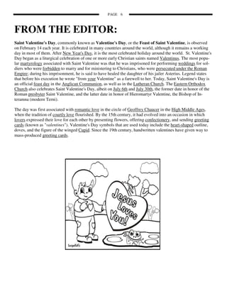PAGE 6



FROM THE EDITOR:
Saint Valentine's Day, commonly known as Valentine's Day, or the Feast of Saint Valentine, is observed
on February 14 each year. It is celebrated in many countries around the world, although it remains a working
day in most of them. After New Year's Day, it is the most celebrated holiday around the world. St. Valentine's
Day began as a liturgical celebration of one or more early Christian saints named Valentinus. The most popu-
lar martyrology associated with Saint Valentine was that he was imprisoned for performing weddings for sol-
diers who were forbidden to marry and for ministering to Christians, who were persecuted under the Roman
Empire; during his imprisonment, he is said to have healed the daughter of his jailer Asterius. Legend states
that before his execution he wrote "from your Valentine" as a farewell to her. Today, Saint Valentine's Day is
an official feast day in the Anglican Communion, as well as in the Lutheran Church. The Eastern Orthodox
Church also celebrates Saint Valentine's Day, albeit on July 6th and July 30th, the former date in honor of the
Roman presbyter Saint Valentine, and the latter date in honor of Hieromartyr Valentine, the Bishop of In-
teramna (modern Terni).

The day was first associated with romantic love in the circle of Geoffrey Chaucer in the High Middle Ages,
when the tradition of courtly love flourished. By the 15th century, it had evolved into an occasion in which
lovers expressed their love for each other by presenting flowers, offering confectionery, and sending greeting
cards (known as "valentines"). Valentine's Day symbols that are used today include the heart-shaped outline,
doves, and the figure of the winged Cupid. Since the 19th century, handwritten valentines have given way to
mass-produced greeting cards.
 