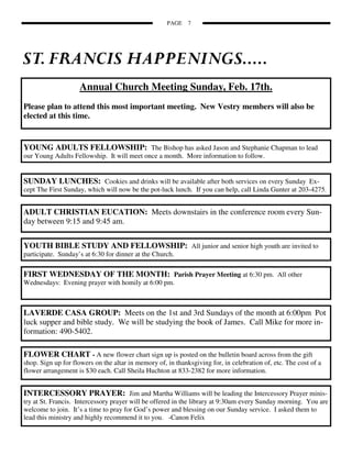 PAGE    7




                    Annual Church Meeting Sunday, Feb. 17th.
Please plan to attend this most important meeting. New Vestry members will also be
elected at this time.


YOUNG ADULTS FELLOWSHIP: The Bishop has asked Jason and Stephanie Chapman to lead
our Young Adults Fellowship. It will meet once a month. More information to follow.


SUNDAY LUNCHES: Cookies and drinks will be available after both services on every Sunday Ex-
cept The First Sunday, which will now be the pot-luck lunch. If you can help, call Linda Gunter at 203-4275.


ADULT CHRISTIAN EUCATION: Meets downstairs in the conference room every Sun-
day between 9:15 and 9:45 am.


YOUTH BIBLE STUDY AND FELLOWSHIP: All junior and senior high youth are invited to
participate. Sunday’s at 6:30 for dinner at the Church.

FIRST WEDNESDAY OF THE MONTH: Parish Prayer Meeting at 6:30 pm. All other
Wednesdays: Evening prayer with homily at 6:00 pm.



LAVERDE CASA GROUP: Meets on the 1st and 3rd Sundays of the month at 6:00pm Pot
luck supper and bible study. We will be studying the book of James. Call Mike for more in-
formation: 490-5402.

FLOWER CHART - A new flower chart sign up is posted on the bulletin board across from the gift
shop. Sign up for flowers on the altar in memory of, in thanksgiving for, in celebration of, etc. The cost of a
flower arrangement is $30 each. Call Sheila Huchton at 833-2382 for more information.


INTERCESSORY PRAYER: Jim and Martha Williams will be leading the Intercessory Prayer minis-
try at St. Francis. Intercessory prayer will be offered in the library at 9:30am every Sunday morning. You are
welcome to join. It’s a time to pray for God’s power and blessing on our Sunday service. I asked them to
lead this ministry and highly recommend it to you. -Canon Felix
 