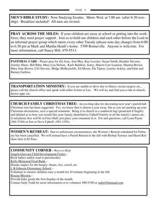 PAGE 8

MEN’S BIBLE STUDY: Now Studying Exodus. Meets Wed. at 7:00 am (after 6:30 wor-
ship). Breakfast included! All men are invited.


PRAY ACROSS THE MILES: If your children are away at school or getting into the work-
force, they need prayer support. Join us to hold our children and each other before the Lord in
an informal prayer group which meets every other Tuesdy (please note day change) from 6:00
to 6:30 pm at Mark and Martha Heath’s home: 5709 Bonneville. Anyone is welcome. For
more information, call Nancy Hill, 479-5513.

PASTORAL CARE - Please pray for Ed Azar, Ann May, Kay Lassiter, Susan Smith, Heather Stevens,
Ainsley Hines, Bill Bihn, Mary Lou Nelson, Karli Baldwin, Jenny, Sharon Carr Leamon, Sharma Brown,
Mary Jane Brown, Clif Stevens, Midge McReynolds, Ed Moore, Pat Tipton, Loretta Ackley, and Gete and
Barney Garbow.



TRANSPORTATION MINISTRY: If you are unable to drive due to illness, recent surgery etc.,
please call the church office and speak with either JoAnn or Lea . We will try and find you a ride to church,
doctor appt. etc.


CHURCH FAMILY CHRISTMAS TREE: An exciting idea for decorating next year’s parish hall
Christmas tree has been suggested. Yes, we know that is almost a year away, but as you are packing up your
Christmas decorations, save a special ornament. Bring it to church in a sandwich bag (protected if fragile)
and labeled as to how you would like your family identified-ie-Uphoff Family or all the family's names etc..
A red plastic box will be in Fries Hall; just place your ornament in it. For and questions, call Lynn Payne
(584-2740) or Jim or Neva Uphoff. (581-1292).


WOMEN’S RETREAT: Due to unforeseen circumstances, the Women’s Retreat scheduled for Febru-
ary has been cancelled. We will instead have a Parish Retreat in the fall with Bishop Terence and Hazel Kel-
shaw here in El Paso.


COMMUNITY CORNER - Ways to Help
Angela Guevara Child Development Center –
Rock babies and/or read to preschoolers
Kelly Memorial Food Bank –
Donate staples for the hungry- beans, rice, cereal, etc.
L B Johnson Elementary School –
Volunteer to mentor children once a month for 45 minutes beginning in the fall
Rescue Mission –
Provide bake goods the first Sunday of the month
Contact Sudy Todd for more information or to volunteer 490-5349 or sudyt@hotmail.com
 