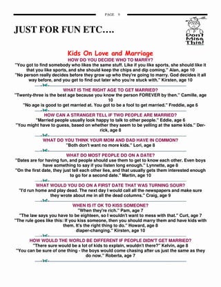 PAGE   9



JUST FOR FUN ETC….

                          Kids On Love and Marriage
                          HOW DO YOU DECIDE WHO TO MARRY?
"You got to find somebody who likes the same stuff. Like if you like sports, she should like it
     that you like sports, and she should keep the chips and dip coming." Alan, age 10
"No person really decides before they grow up who they're going to marry. God decides it all
      way before, and you get to find out later who you're stuck with." Kirsten, age 10

                       WHAT IS THE RIGHT AGE TO GET MARRIED?
"Twenty-three is the best age because you know the person FOREVER by then." Camille, age
                                            10
   "No age is good to get married at. You got to be a fool to get married." Freddie, age 6

             HOW CAN A STRANGER TELL IF TWO PEOPLE ARE MARRIED?
        "Married people usually look happy to talk to other people." Eddie, age 6
"You might have to guess, based on whether they seem to be yelling at the same kids." Der-
                                      rick, age 8

             WHAT DO YOU THINK YOUR MOM AND DAD HAVE IN COMMON?
                     "Both don't want no more kids." Lori, age 8

                           WHAT DO MOST PEOPLE DO ON A DATE?
"Dates are for having fun, and people should use them to get to know each other. Even boys
              have something to say if you listen long enough." Lynnette, age 8
"On the first date, they just tell each other lies, and that usually gets them interested enough
                            to go for a second date." Martin, age 10

           WHAT WOULD YOU DO ON A FIRST DATE THAT WAS TURNING SOUR?
  "I'd run home and play dead. The next day I would call all the newspapers and make sure
                 they wrote about me in all the dead columns." Craig, age 9

                               WHEN IS IT OK TO KISS SOMEONE?
                                 "When they're rich." Pam, age 7
  "The law says you have to be eighteen, so I wouldn't want to mess with that." Curt, age 7
"The rule goes like this: If you kiss someone, then you should marry them and have kids with
                         them. It's the right thing to do." Howard, age 8
                                diaper-changing." Kirsten, age 10

      HOW WOULD THE WORLD BE DIFFERENT IF PEOPLE DIDN'T GET MARRIED?
       "There sure would be a lot of kids to explain, wouldn't there?" Kelvin, age 8
"You can be sure of one thing - the boys would come chasing after us just the same as they
                                  do now." Roberta, age 7
 