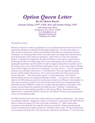 Option Queen Letter
By the Option Royals
Jeanette Young, CFP®
, CMT, M.S. and Jordan Young, CMT
4305 Pointe Gate Drive
Livingston, New Jersey 07039
www.OptnQueen.com
optnqueen@aol.com
February 21, 2016
The paperless society.
Whenever a decision is made to go paperless, we are accepting electronic transmissions of our
information and data as a substitute for their paper predecessors. How does that impact us?
Well, we have witnessed an evolution in the medium with which we communicate and store
information. In coming days there will be very little in the way of paper data and information,
good, bad and ugly will be stored on a hard-drive, in the cloud or in some other electronic
method. To disallow investigation by the FBI of an IPhone or other device would be akin to
disallowing the FBI to investigate paper files. If you could imagine, this would be similar to
arguing that speed limits and other traffic laws did not apply to automobiles around the turn of
the century as they were written with horse and buggy in mind As our society adapts to changes
in the world, brought on by advances in technology, so to must our laws. Can you imagine the
problems seen with hand written notes vs. word documents? The same argument regarding
privacy could be made in that instance. How could you possibly allow that invasion of our
privacy yada yada…. How about smoke signals vs. written documents. The world of
communications are an ever changing and dynamic medium. As to privacy, while we don’t
object to the FBI reading our emails or any documents found on our IPhone or other products we
carry when a warrant is in hand, we do note that the current controversy surrounding the San
Bernardino shooter's IPHONE is rather more complex then the headlines would imply. In this
instance, the government has requested that Apple develop a "backdoor," something that
currently does not exist, making it possible to crack open an IPhone. The question of should
Apple do this vs. should they HAVE to do this are very different. We have very strong opinions
on any sort of compulsory labor.
The S&P chart declined in the Friday session which was an option’s expiration day. The volume
was nothing exceptional. Speaking of volume, we did notice a volume peak in the S&P 500 mini
future’s contract on January 20th
and a lesser peak on February 11th
. Both volume peaks
occurred on a downdraft day that ended the short-term downtrend. Neither days had enough
volume to indicate that the market washed out. Of further interest is the “W” like formation that
we are seeing on the daily chart. Our one concern is that the low of February 11th
was lower than
 