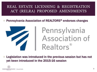  Pennsylvania Association of REALTORS® endorses changes
 Legislation was introduced in the previous session but has not
yet been introduced in the 2015-16 session
3
REAL ESTATE LICENSING & REGISTRATION
ACT (RELRA) PROPOSED AMENDMENTS
 