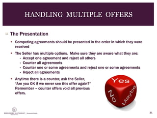  The Presentation
 Competing agreements should be presented in the order in which they were
received
 The Seller has multiple options. Make sure they are aware what they are:
- Accept one agreement and reject all others
- Counter all agreements
- Counter one or some agreements and reject one or some agreements
- Reject all agreements
 Anytime there is a counter, ask the Seller,
“Are you OK if we never see this offer again?”
Remember – counter offers void all previous
offers.
31
HANDLING MULTIPLE OFFERS
 