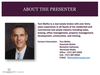 ABOUT THE PRESENTER
Tom Blefko is a real estate broker with over thirty
years experience in all facets of the residential and
commercial real estate industry including sales,
leasing, office management, property management,
development, construction, and training.
Contact Information: Tom Blefko
Associate Broker
Berkshire Hathaway
Homesale Realty
Office: (717) 267-3222
Cell: (717) 587-6600
E-Mail: TBlefko@Homesale.com
 