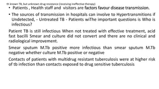 • Patients , Health staff and visitors are factors favour disease transmission.
• The sources of transmission in hospitals can involve to Hypertransmitions if
Undetected, - Untreated TB - Patients wiThe important questions is Who is
infectious?
Patient TB is still infectious When not treated with effective treatment, acid
fast bacilli Smear and culture did not convert and there are no clinical and
radiological improvement.
Smear sputum M.Tb positive more infectious than smear sputum M.Tb
negative whether culture M.Tb positive or negative
Contacts of patients with multidrug resistant tuberculosis were at higher risk
of tb infection than contacts exposed to drug sensitive tuberculosis
th known TB, but unknown drug resistance (receiving ineffective therapy)
 