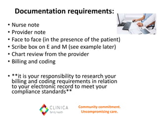 Documentation requirements:
• Nurse note
• Provider note
• Face to face (in the presence of the patient)
• Scribe box on E and M (see example later)
• Chart review from the provider
• Billing and coding
• **it is your responsibility to research your
billing and coding requirements in relation
to your electronic record to meet your
compliance standards**
Community commitment.
Uncompromising care.
 
