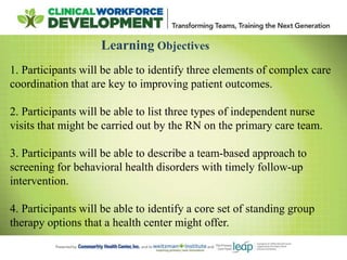 Learning Objectives
1. Participants will be able to identify three elements of complex care
coordination that are key to improving patient outcomes.
2. Participants will be able to list three types of independent nurse
visits that might be carried out by the RN on the primary care team.
3. Participants will be able to describe a team-based approach to
screening for behavioral health disorders with timely follow-up
intervention.
4. Participants will be able to identify a core set of standing group
therapy options that a health center might offer.
 