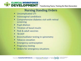  Uncomplicated UTI
 Vulvovaginal candidiasis
 Comprehensive diabetes visit with retinal
screening
 Pupil dilation
 Titration of basal insulin
 Pedi & adult vaccines
 TB DOT
 Bronchodilator testing in spirometry
 Tobacco cessation
 Emergency contraception
 Pregnancy testing
 Orders for emergency situations
Nursing Standing Orders
 