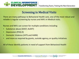 Screening in Medical Visits
There are many pathways to Behavioral Health care, one of the most robust and
reliable is regular screening by nurses and MA’s in Medical visits.
Nurses and MA’s can screen for multiple conditions including
• Substance abuse (DAST, AUDIT)
• Depression (PHQ-9)
• Domestic Violence (HITS and HARK)
• and more as required by grants, outside agency, or quality initiatives
All of these identify patients in need of support from Behavioral Health
 