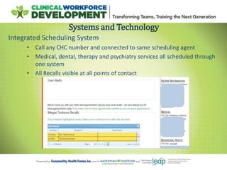 Systems and Technology
Integrated Scheduling System
• Call any CHC number and connected to same scheduling agent
• Medical, dental, therapy and psychiatry services all scheduled through
one system
• All Recalls visible at all points of contact
 