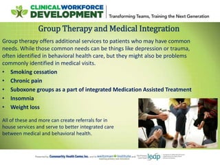 Group therapy offers additional services to patients who may have common
needs. While those common needs can be things like depression or trauma,
often identified in behavioral health care, but they might also be problems
commonly identified in medical visits.
• Smoking cessation
• Chronic pain
• Suboxone groups as a part of integrated Medication Assisted Treatment
• Insomnia
• Weight loss
Group Therapy and Medical Integration
All of these and more can create referrals for in
house services and serve to better integrated care
between medical and behavioral health.
 