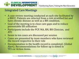 Integrated Care Meetings
• A case review meeting conducted at each site facilitated by
a BHCC. Patients are selected from a risk stratified list and
have chronic disease as well as a BH condition.
• Goal of the meeting is to close care gaps and to reduce
preventable ER utilization
• Participants include the PCP, MA, RN, BH Clinician, and
ATC
• Seven to ten cases are discussed per session
• Cases are presented by team members who have reviewed
the record respective to their role
• Documentation in the health record is completed. (Global
Alert). Recommendations for follow up is noted in
TE’s or Action items.
 