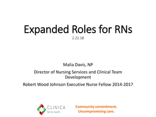 Expanded Roles for RNs
2.22.18
Malia Davis, NP
Director of Nursing Services and Clinical Team
Development
Robert Wood Johnson Executive Nurse Fellow 2014-2017
Community commitment.
Uncompromising care.
 