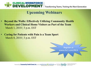 Upcoming Webinars
• Beyond the Walls: Effectively Utilizing Community Health
Workers and Clinical Home Visitors as Part of the Team
March 1, 2018 | 3 p.m. EST
• Caring for Patients with Pain is a Team Sport
March 8, 2018 | 3 p.m. EST
Register at
www.chc1.com/NCA
 