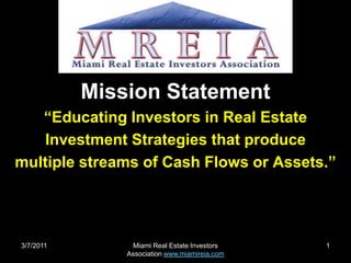 2/22/2011 Miami Real Estate Investors Association www.miamireia.com 1 Mission Statement “Educating Investors in Real Estate Investment Strategies that produce multiple streams of Cash Flows or Assets.” 